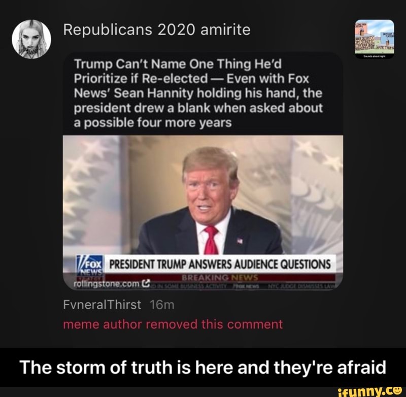 E) Republicans 2020 amirite
Trump Can't Name One Thing He'd
Prioritize if Re-elected
Even with Fox
News' Sean Hannity holding his hand, the
president drew a blank when asked about
a possible four more years
[AE PRESIDENT TRUMP ANSWERS AUDIENCE QUESTIONS
The storm of truth is here and they're afraid - The storm of truth is here and they're afraid