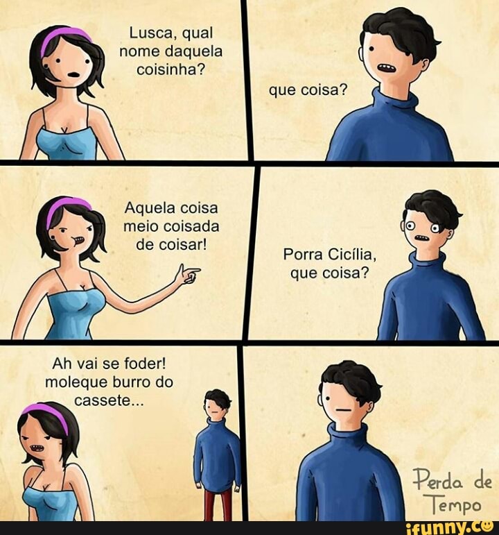 que coisa?
meio coisada
de coisar!
que coisa?
Ah vai se foder!
moleque burro do
cassete...