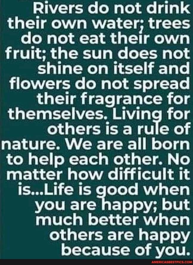 Rivers do not drink their own water; trees do not eat their own fruit; the sun does not shine on itself and flowers do not spread their fragrance for themselves. Living for others is a rule of nature. We are all born to help each other. No matter how difficult it is...Life is good when you are happy; but much better when others are happy because of you.