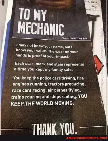 TO MY MECHANIC
trey Tal
'may not know your name, but! know your value. The wear on your hands is proof of your impact.
Each scar, mark and stain represents a time you kept my family safe.
You keep the police cars fire
'engines running, tractors producing, race cars racing, air planes flying, trains roaring and ships sailing. YOU KEEP. THE WORLD MOVING.
THANK YOI.
