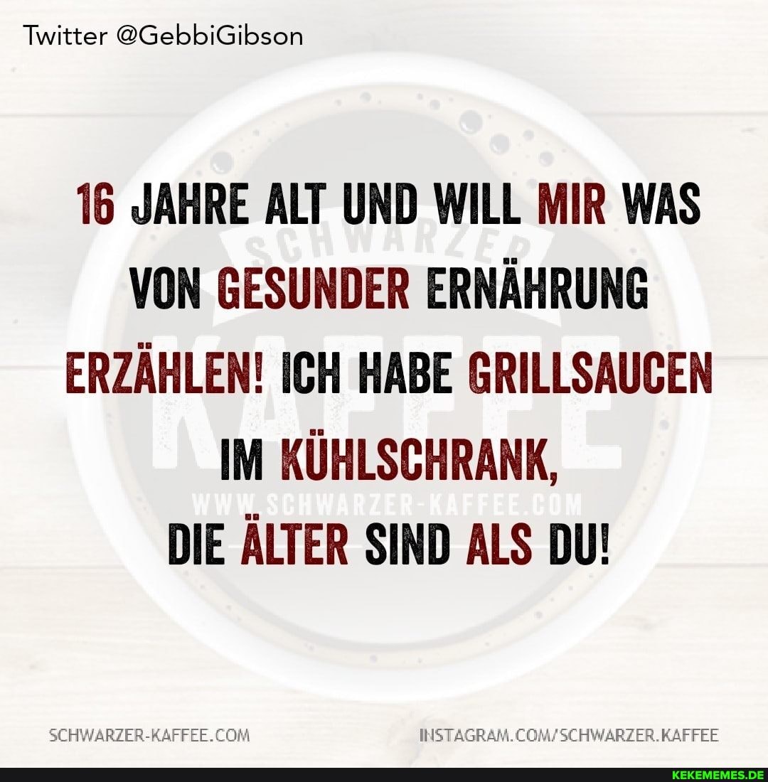 Twitter @GebbiGibson
16 JAHRE ALT UND WILL MIR WAS VON GESUNDER ERNÄHRUNG ERZÄHLEN! ICH HABE GRILLSAUGEN IM KÜHLSCHRANK,
DIE ÄLTER SIND ALS DU!