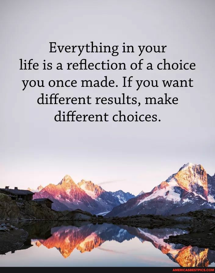 Everything in your life is a reflection of a choice you once made. If you want different results, make different choices.