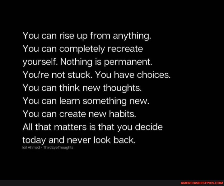 You can rise up from anything.
You can completely recreate yourself. Nothing is permanent.
You're not stuck. You have choices.
You can think new thoughts.
You can learn something new.
You can create new habits.
All that matters is that you decide today and never look back.