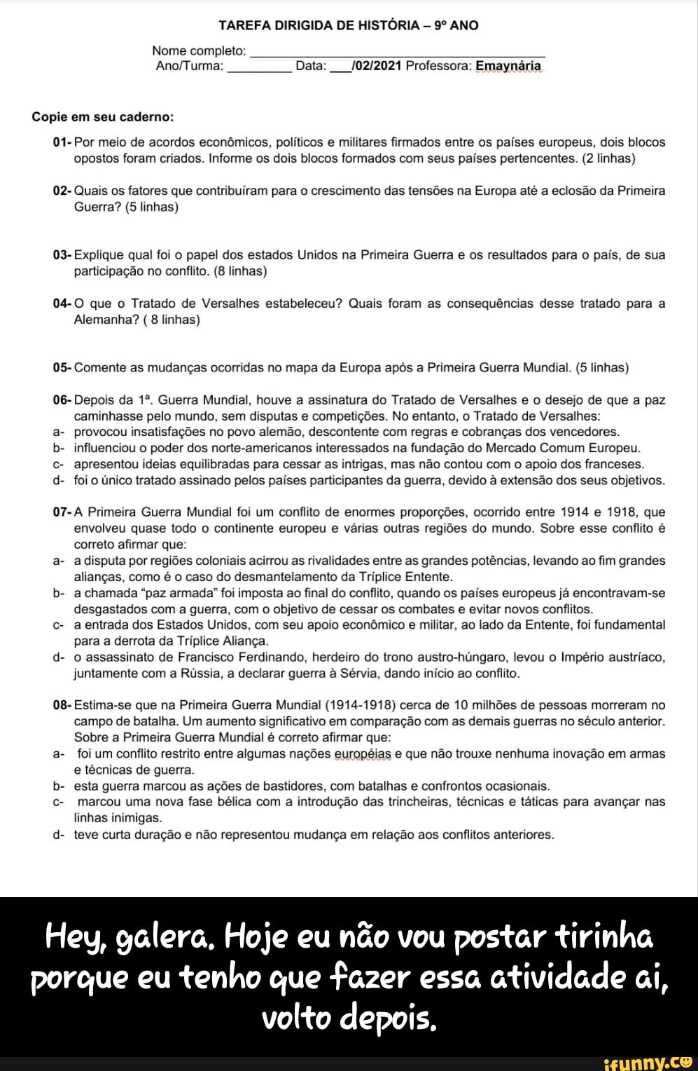 TAREFA DIRIGIDA DE HISTÓRIA ANO
Nome completo:
Data: Professora: Emaynária
Copie em seu caderno:
01- Por meio de acordos econômicos, políticos e militares firmados entre os países europeus, dois blocos opostos foram criados. Informe os dois blocos formados com seus países pertencentes. (2 linhas)
02- Quais os fatores que contribuiram para o crescimento das tensões na Europa até a eclosão da Primeira
Guerra? (5 linhas)
03- Explique qual foi o papel dos estados Unidos na Primeira Guerra e os resultados para o país, de sua participação no conflito. (8 linhas)
04-0O que o Tratado de Versalhes estabeleceu? Quais foram as consequências desse tratado para a
Alemanha? (8 linhas)
05- Comente as mudanças ocorridas no mapa da Europa após a Primeira Guerra Mundial. (5 linhas)
06- Depois da Guerra Mundial, houve a assinatura do Tratado de Versalhes e o desejo de que a paz caminhasse pelo mundo, sem disputas e competições. No entanto, o Tratado de Versalhes:
a- provocou insatisfações no povo alemão, descontente com regras e cobranças dos vencedores.
b- influenciou o poder dos norte-americanos interessados na fundação do Mercado Comum Europeu.
c- apresentou ideias equilibradas para cessar as intrigas, mas não contou com o apoio dos franceses.
d- foi o único tratado assinado pelos países participantes da guerra, devido à extensão dos seus objetivos.
07-A Primeira Guerra Mundial foi um conflito de enormes proporções, ocorrido entre 1914 e 1918, que envolveu quase todo o continente europeu e várias outras regiões do mundo. Sobre esse conflito é correto afirmar que:
a- a disputa por regiões coloniais acirrou as rivalidades entre as grandes potências, levando ao fim grandes alianças, como é o caso do desmantelamento da Tríplice Entente.
b- a chamada "paz armada" foi imposta ao final do conflito, quando os países europeus já encontravam-se desgastados com a guerra, com o objetivo de cessar os combates e evitar novos conflitos.
c- a entrada dos Estados Unidos, com seu apoio econômico e militar, ao lado da Entente, foi fundamental para a derrota da Tríplice Aliança
d- o assassinato de Francisco Ferdinando, herdeiro do trono austro-húngaro, levou o Império austriaco, juntamente com a Rússia, a declarar guerra à Sérvia, dando início ao conflito.
08- Estima-se que na Primeira Guerra Mundial (1914-1918) cerca de 10 milhões de pessoas morreram no campo de batalha. Um aumento significativo em comparação com as demais guerras no século anterior.
Sobre a Primeira Guerra Mundial é correto afirmar que:
a- foi um conflito restrito entre algumas nações europeias e que não trouxe nenhuma inovação em armas e técnicas de guerra.
b- esta guerra marcou as ações de bastidores, com batalhas e confrontos ocasionais.
c- marcou uma nova fase bélica com a introdução das trincheiras, técnicas e táticas para avançar nas linhas inimigas.
d- teve curta duração e não representou mudança em relação aos conflitos anteriores.
Hey, galera, Hoje eu não vou postar tirinha
porque eu tenho que fazer essa atividade ai, volto depois. - Hey, galera. Hoje eu não vou postar tirinha porque eu tenho que fazer essa atividade ai, volto depois.