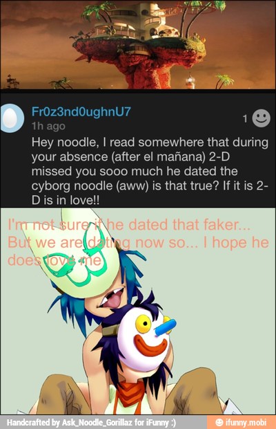 10
Hey noodle, I read somewhere that during
your absence (after el mafiana) 2-D
missed you sooo much he dated the
cyborg noodle (aww) is that true? If it is 2-
Dis in lovel!