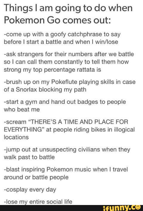 Things I am going to do when
Pokemon Go comes out:
come up with a goofy catchphrase to say
before I start a battle and when I win/lose
-ask strangers for their numbers after we battle
so I can call them constantly to tell them how
strong my lap percentage (anata is
-brush up on my Pokeflute playing skills in case
of a Snorlax blocking my path
-start a gym and hand out badges to people
who beat me
~scream “THERE‘S A TIME AND PLACE FOR
EVERYTHING" at people riding bikes in illogical
locations
-jump out at unsuspecting civilians when they
walk past m battle
-bIast inspiring Pokemon music when I travel
around or battle people
vcosplay every day
-Iose my entire social life