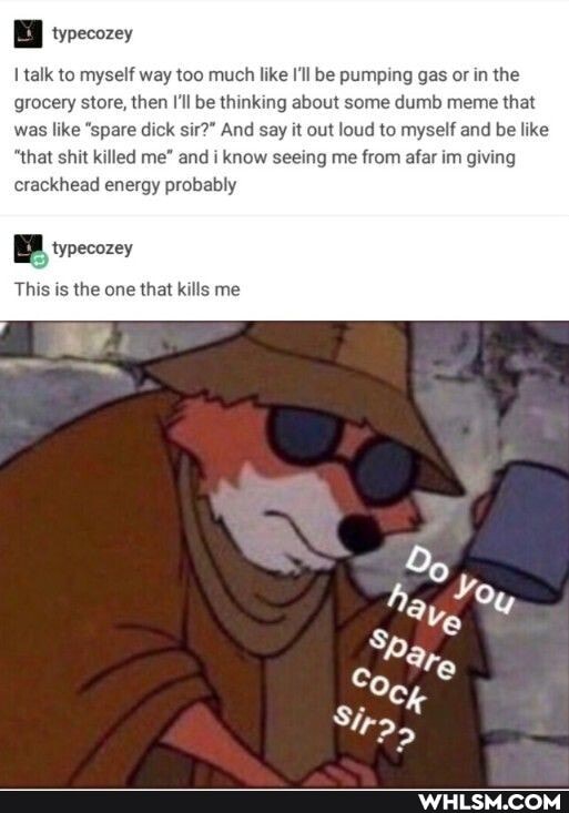 talk to myself way too much like I'll be pumping gas or in the grocery store, then I'll be thinking about some dumb meme that was like "spare dick sir?" And say it out loud to myself and be like
"that shit killed me" and i know seeing me from afar im giving crackhead energy probably
B typecozey
This is the one that kills me
~he
Sp,