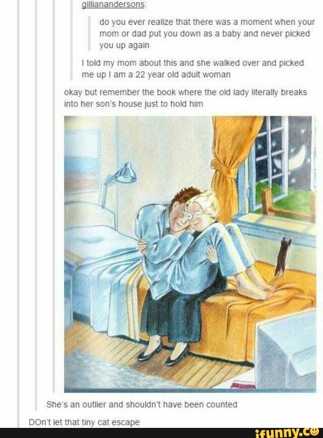 gillianandersons:
do you ever realize that there was a moment when your
mom or dad put you down as a baby and never picked
you up again
I told my mom about this and she walked over and picked
me up I am a 22 year old adult woman
Okay but remember the book where the old lady literally breaks
into her son's house just to hold him
She's an outlier and shouldn't have been counted
DOnt't let that tiny cat escape