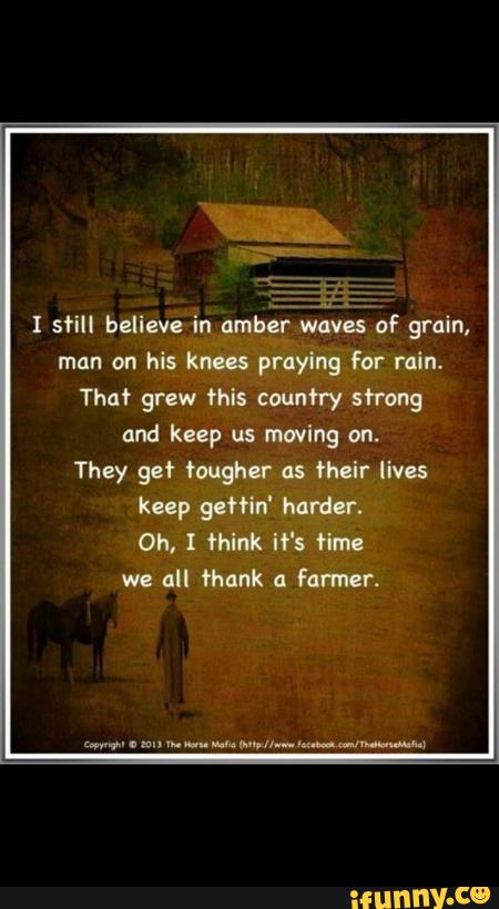 I still believe in ambé
wa
of grain,
man on his knees praying for rain.
That grew this country sfrong
and keep us moving on.
They get tough" as their lives
keep ch'in' hardlr.
Oh, I think it's Hm:
wc all fhank ::
Farmer,