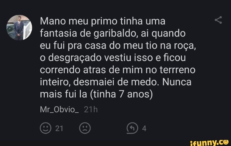 Mano meu primo tinha uma fantasia de garibaldo, ai quando eu fui pra casa do meu tio na roça, o desgraçado vestiu isso e ficou correndo atras de mim no terrreno inteiro, desmaiei de medo. Nunca mais fui la (tinha 7 anos)
Mr Obvio.