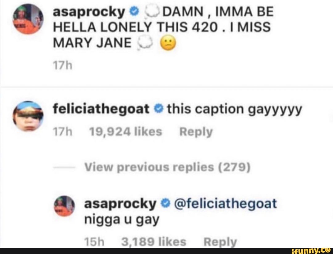 asaprocky DAMN, IMMA BE HELLA LONELY THIS 420 MISS MARY JANE
feliciathegoat this caption gayyyyy
19,924likes Reply
View previous replies (279) asaprocky @feliciathegoat
nigga u gay
3,189 likes Reply