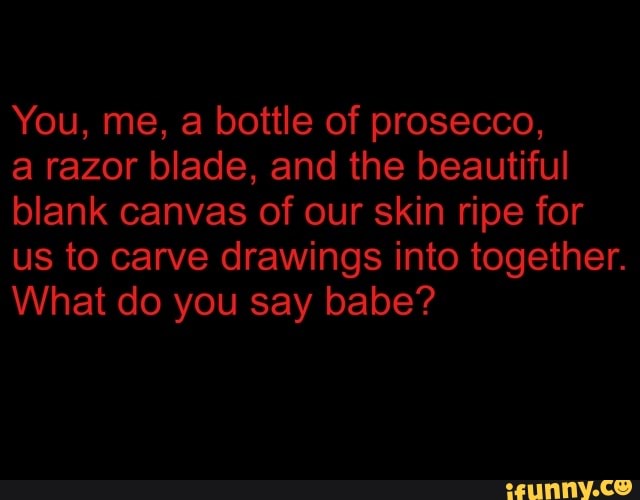 You, me, a bottle of prosecco,
a razor blade, and the beautiful blank canvas of our skin ripe for us to carve drawings into together.
What do you say babe?
