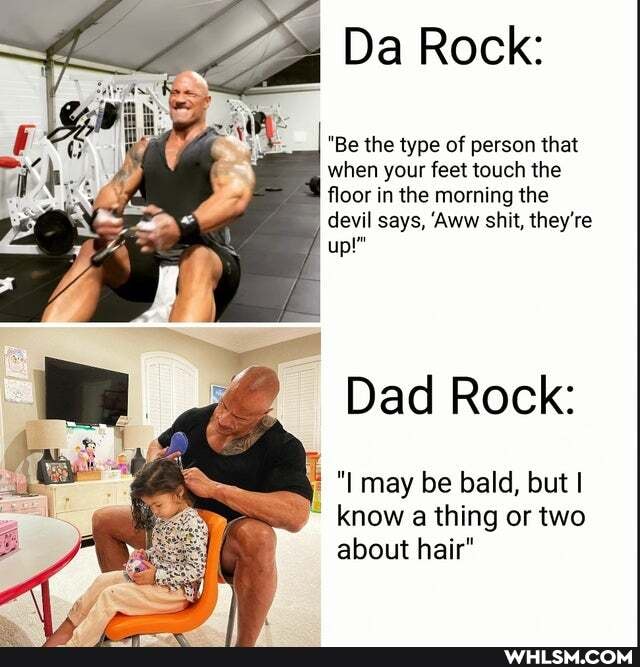 Da Rock:
"Be the type of person that when your feet touch the qI floor in the morning the devil says, 'Aww shit, they're up!"
Dad Rock:
I may be bald, but I know a thing or two about hair"
