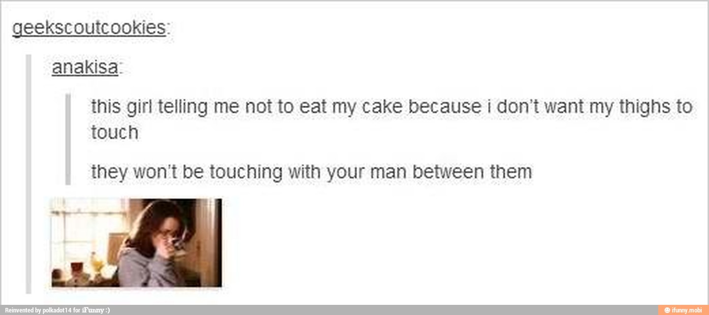 geekscoutcookies:
anakisa:
this girl telling me not to eat my cake because i don't want my thighs to
touch
they won't be touching with your man between them