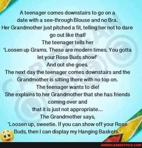 A teenager comes downstairs to go ona
date with a see-through Blouse and no Bra.
Her Grandmother just pitched a fit, telling her not to dare go out like that!
The teenager tells her
'Loosen up Grams. These are modern times. You gotta let your Rose Buds show!"
And out she goes.
The next day the teenager comes downstairs and the
Grandmother is sitting there with no top on,
The teenager wants to die!
She explains to her Grandmother that she has friends coming over and that it is just not appropriate...
The Grandmother says,
'Loosen up, sweetie. If you can show off your Ri
Buds, then can display my Hanging Bask: