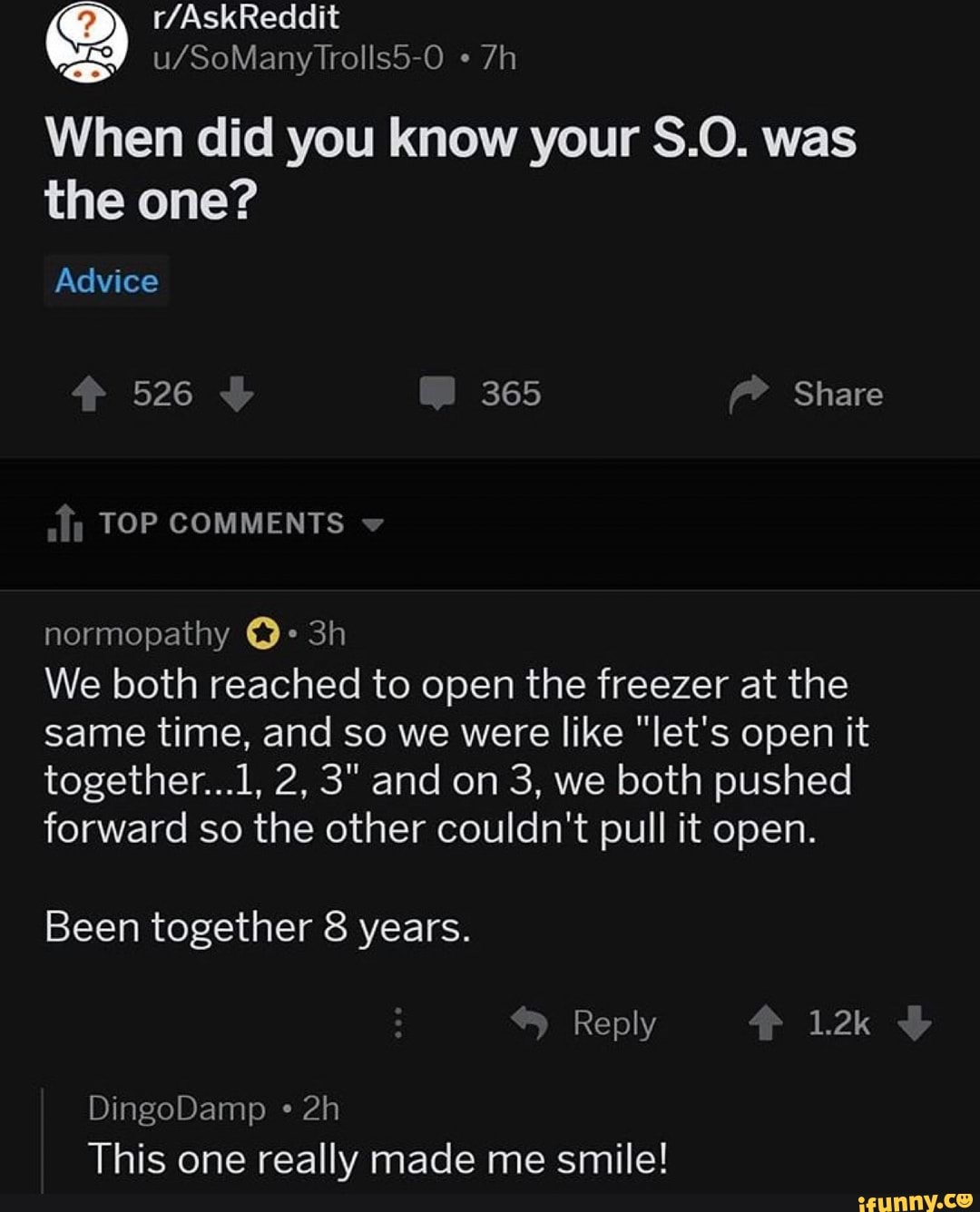 When did you know your S.O. was
the one?
We both reached to open the freezer at the
same time, and so we were like "let's open it
forward so the other couldn't pull it open.
This one really made me smile!