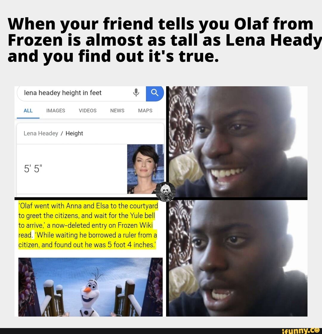 When your friend tells you Olaf from
Frozen is almost as tall as Lena Heady
and you find out it's true.
lena headey height in feet o
ALL
Lena Headey Height
'Olaf went with Anna and Elsa to the courtyard
to greet the citizens, and wait for the Yule bell
to arrive, a
now-deleted entry on Frozen Wiki
read. 'While waiting he borrowed a ruler from a
citizen, and found out he was 5 foot 4 inches.