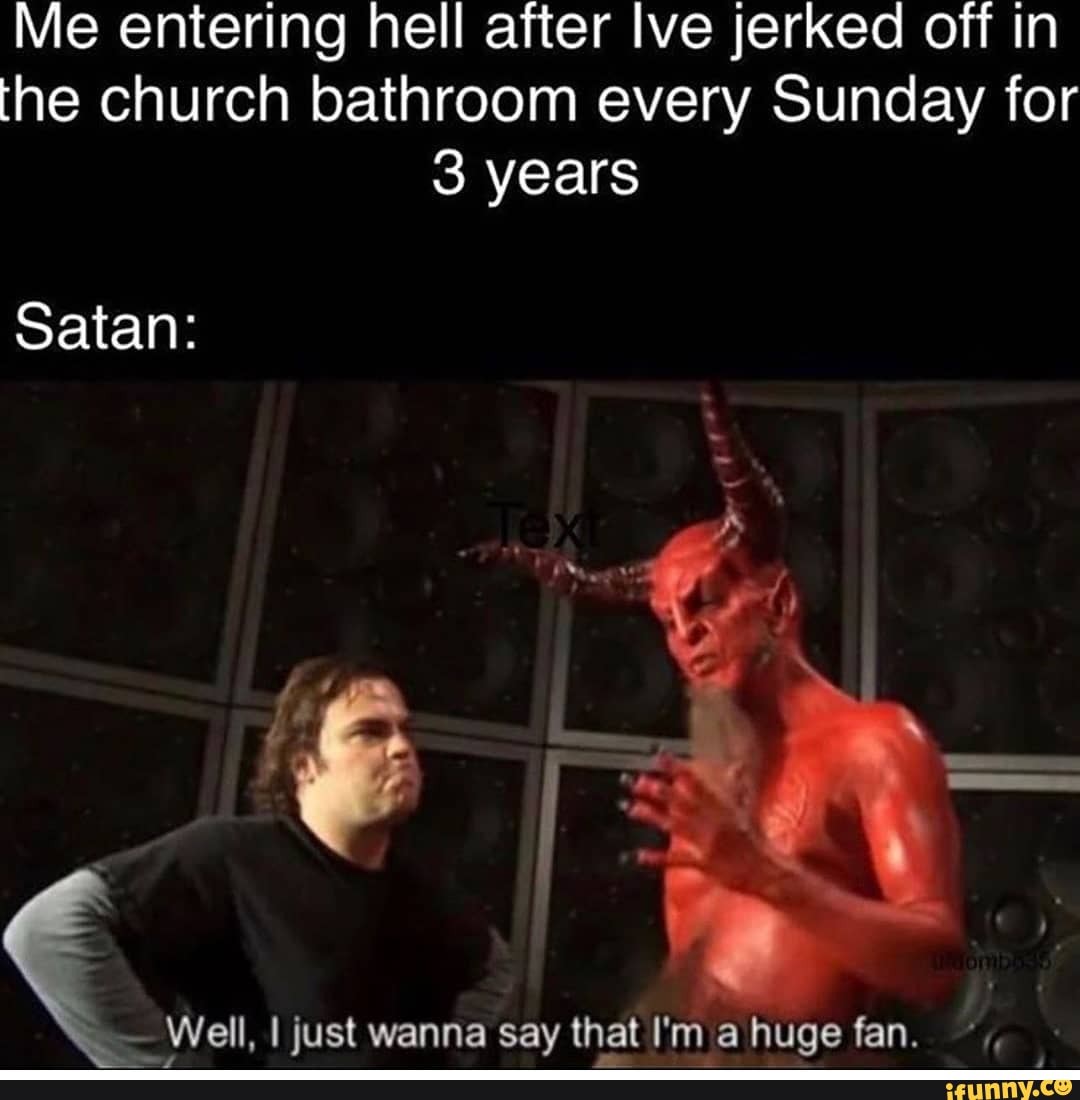 Me entering hell after Ive jerked off in the church bathroom every Sunday for
3 years
Satan:
I just wanna say that I'm a huge fan.