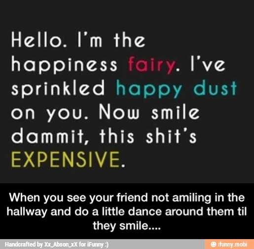 Hello. I'm the
happiness
sprinkled happy dust
on you. Now smile
dammit, this shit's
EXPENSIVE.
When you see your friend not amiling in the
hallway and do a little dance around them til
they smile... - When you see your friend not amiling in the hallway and do a little dance around them til they smile....