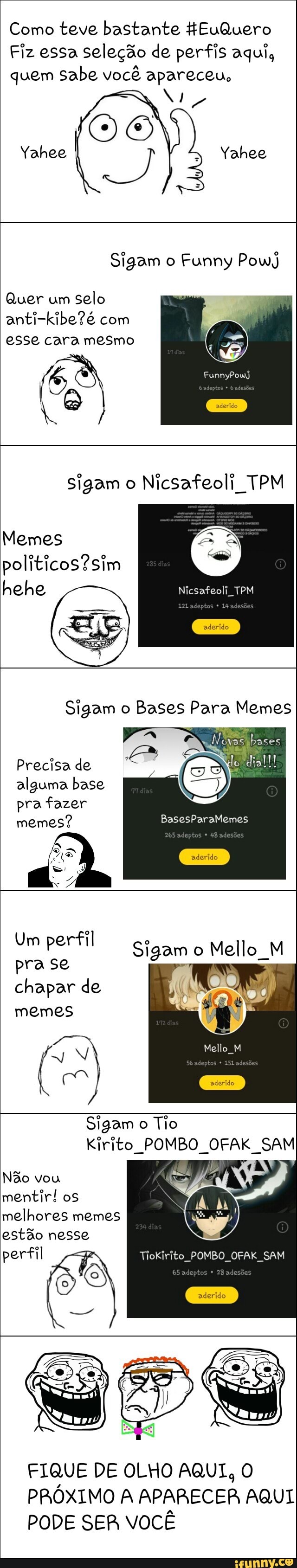 Como teve bastante HEuQuero
Fiz essa seleção de perfis aqui,
quem sabe você apareceu,
Sigam o Funny PowJ
Quer um
selo
anti-kibe?é com
a
sigam o
Nicsafeoli TPM
Memes
hehe Neti a