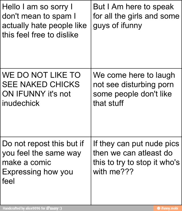 Hello I am so sorry I
don't mean to spam I
actually hate people like
this feel free to dislike
But I Am here to speak
for all the girls and some
guys of ifunny
WE DO NOT LIKE TO
SEE NAKED CHICKS
ON IFUNNY it's not
inudechick
We come here to laugh
not see disturbing porn
some people don't like
that stuff
Do not repost this but if
you feel the same way
make a comic
Expressing how you
feel
If they can put nude pics
then we can atleast do
this to try to stop it who's