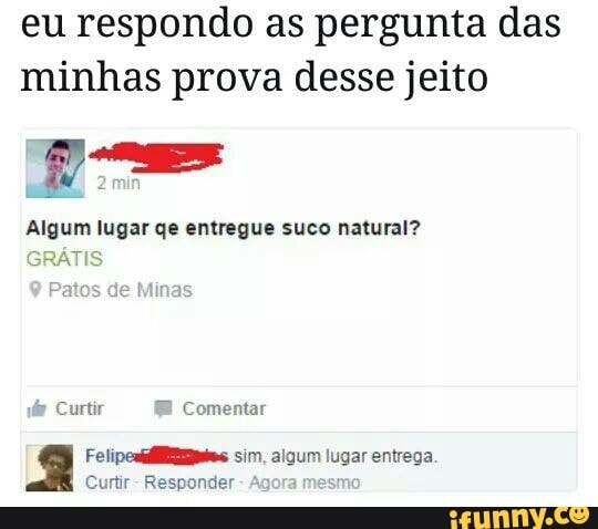 eu respondo as pergunta das
minhas prova desse jeito
E
Algum lugar qe entregue suco natural?
dr Curtir EE
Comentar
q Felipesiilêmns sim. gui ugar entrega
Curtir
Responder