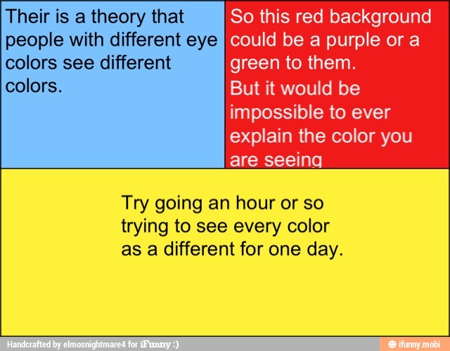 Their is a theory that So this red background
Sci could be a purple or a
colors see different green to them.
colors. But it would be
impossible to ever
explain the color you
are seeing
Try going an hour or so
trying to see every color
as a different for one day.