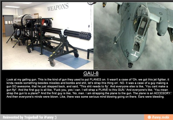 Look at my gating gun, This is the ind of gun cre put PLANES on It wasni a case of'Oh, we got his jet fighter, t
RE Lear E Pa cerry
gun SO awesome, that he just siepped back, and said, "Tis sh needs to y, And everyone else is Ike, "You cant make a
Strap the gun toa plane And the fst guy i ike, No, man. am strapping the plane to the gun, The ane is an ACCESORY.
'And then everyone's minds were blown, Like, there was some serious mind blowing going on there, Ears were bleeding
