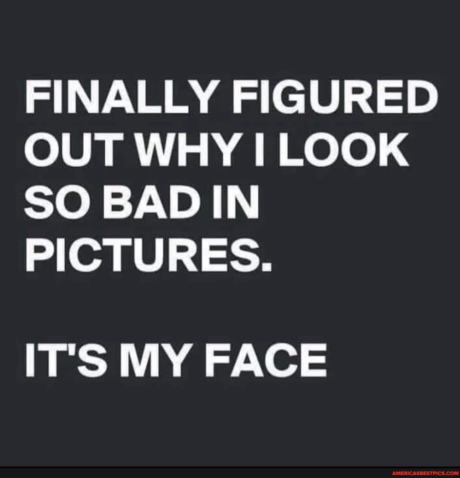 FINALLY FIGURED OUT WHY I LOOK SO BAD IN PICTURES. IT'S MY FACE