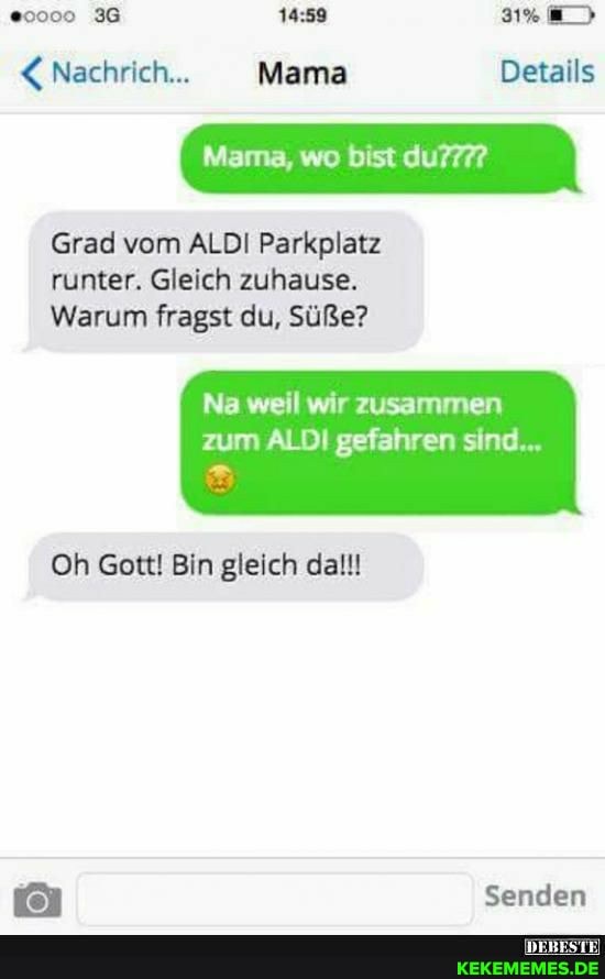 36
Nachrich... Mama Details
Grad vom ALDI Parkplatz runter. Gleich zuhause.
Warum fragst du, Süße?
Na weil wir zusammen zum ALDI gefahren sind...
Oh Gott! Bin gleich dal!!
Senden