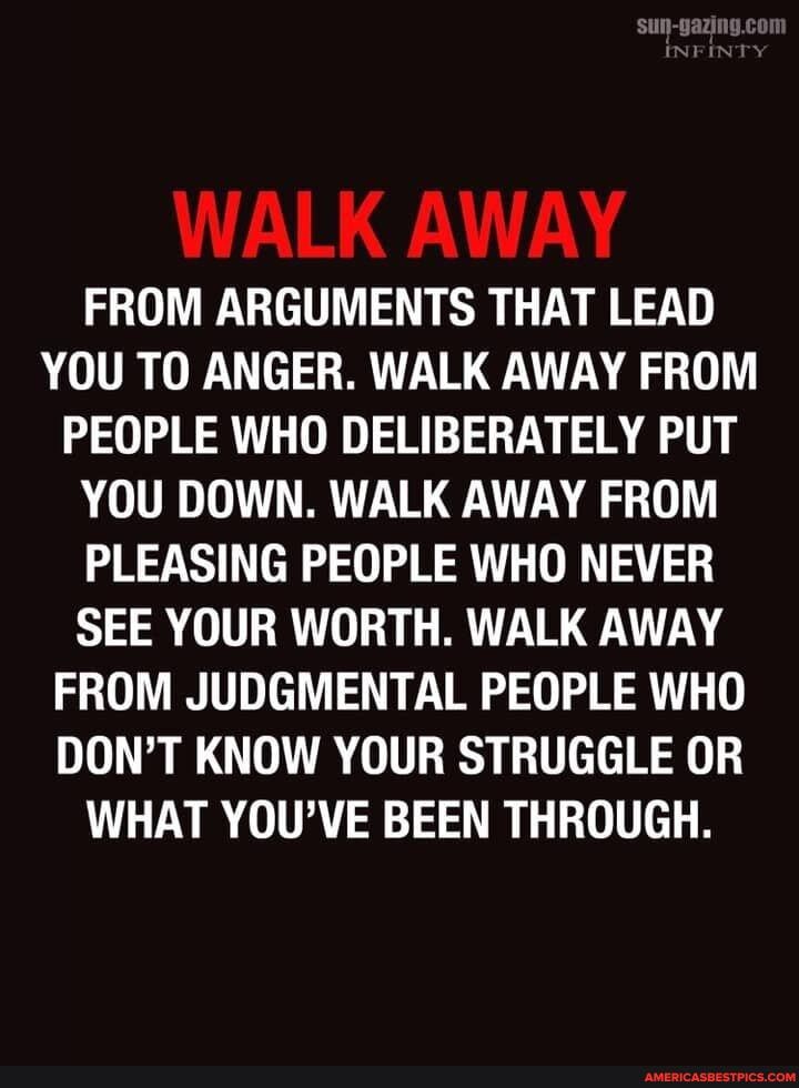 FY
WALK AWAY
FROM ARGUMENTS THAT LEAD YOU TO ANGER. WALK AWAY FROM PEOPLE WHO DELIBERATELY PUT YOU DOWN. WALK AWAY FROM PLEASING PEOPLE WHO NEVER SEE YOUR WORTH. WALK AWAY FROM JUDGMENTAL PEOPLE WHO DON'T KNOW YOUR STRUGGLE OR WHAT YOU'VE BEEN THROUGH.