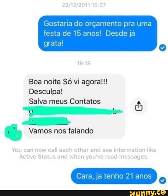 Gostaria do orçamento pra uma
festa de 15 anos! Desde já grata!
ga
Boa noite Só vi agora!!!
Desculpa!
Salva meus Contatos
Vamos nos falando
You can now call ga other and see information like
Active Status and when you've read messages.
Cara, ja tenho 21 anos
Cara, ja tenho 21 anos