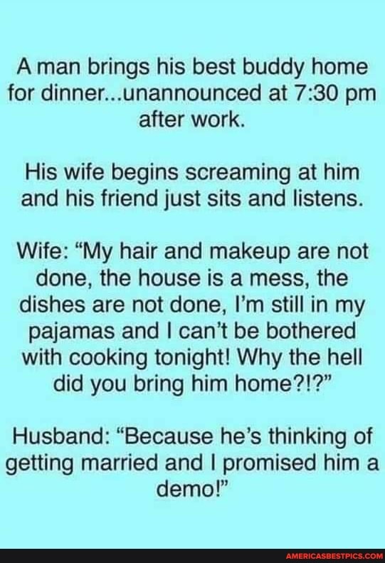 Aman brings his best buddy home for dinner...unannounced at pm after work.
His wife begins screaming at him and his friend just sits and listens.
Wife: "My hair and makeup are not done, the house is a mess, the dishes are not done, I'm still in my pajamas and I can't be bothered with cooking tonight! Why the hell did you bring him home?!?"
Husband: "Because he's thinking of getting married and I promised him a demo!"