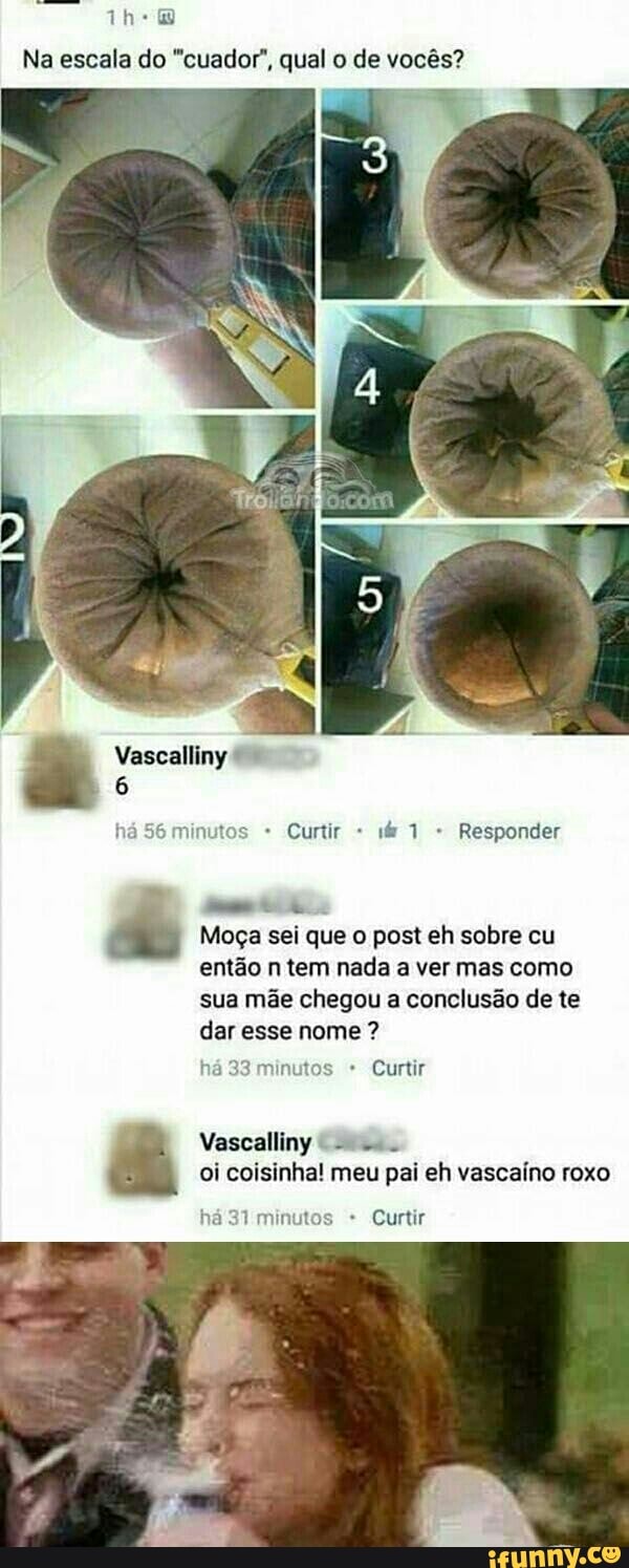 the
Na escala do "cuador", qual o de vocês?
Moça sei que o post eh sobre cu
então n tem nada a ver mas como
sua mãe chegou a conclusão de te
dar esse nome há 33 minutos Curtir
oi coisinha! meu pai eh vascaíno roxo
há 317 minutos Curtir