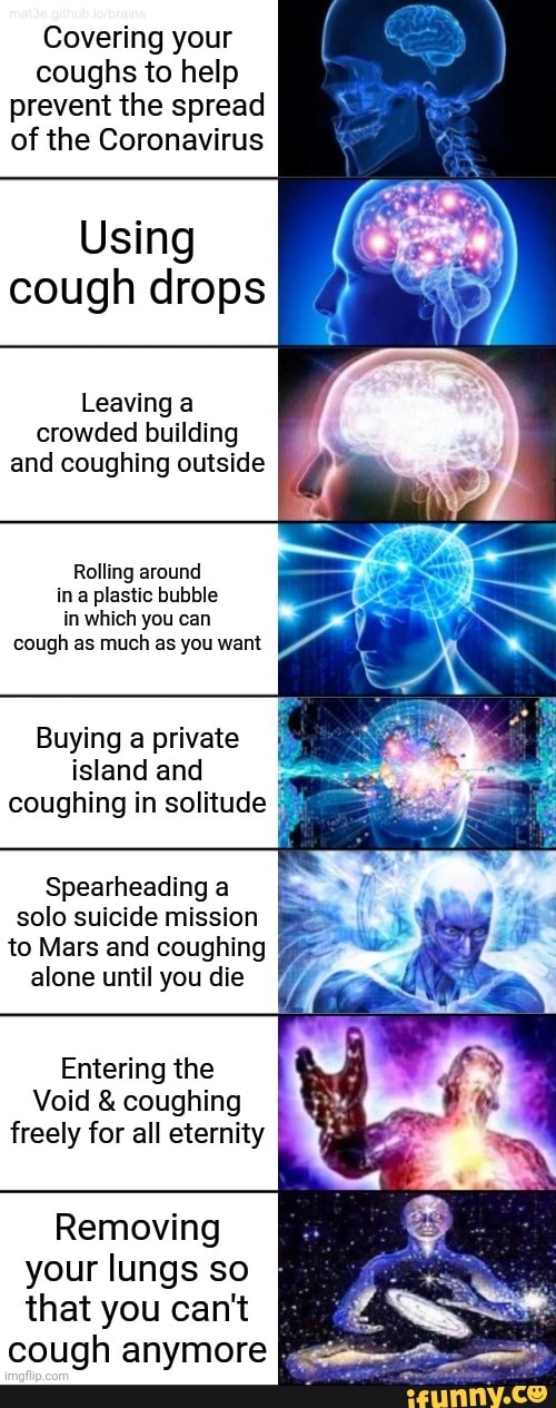 Covering your
coughs to help
prevent the spread
of the Coronavirus
Using
cough drops
Leaving a
crowded building
and coughing outside
Rolling around
ina plastic bubble
you
cough as much as you want
Buying a private
island and
coughing in solitude
Spearheading a
solo suicide mission
to Mars and coughing
alone until you die
Entering the
Void coughing