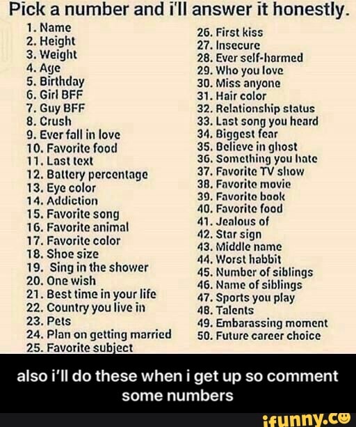 Pick a number and I'll answer it honestly.
5. Birthday 30. Miss anyone
6. Girl BFF 31. Hair color
7. Guy BFF 32. Relationship status
8. Crush 33. Last song you heard
9. Ever fall in love 34. Biggest fear
10. Favorite food 35. Believe in ghost
11. Last text 36. Something you hate
12. Baltery percentage 37. Favorite TV show
38, Favorite movie 13. Eye color
E
14. Addiction 39. Favorito book
40. Favorite food
41. Jealous of
17. Favorite color
Aan
15. Favorite song
16. Favorite animal
Middle name
18. Shoe size 44, Worst habbit
19. Sing in the shower
45. Number of siblings
20. Onewish
A
46. Name of siblings
21. Best time in your life 47. Sports you play
22. Country you live in 48. Talents
23. Pets 49. Embarassing moment
24. Plan on
getting married 50. Future career choice
25. Favorite subject
also i'll do these when i get up so comment
ES - also i’ll do these when i get up so comment some numbers
