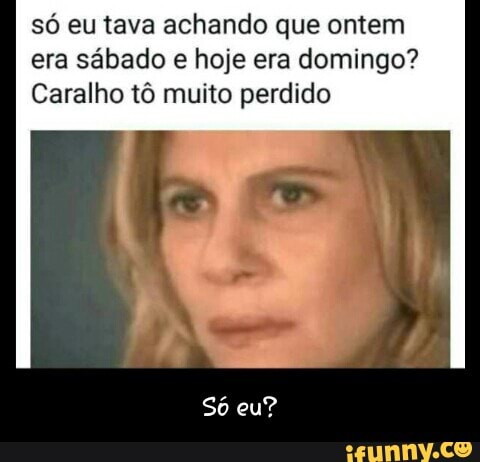 só eu tava achando que ontem
era sábado e hoje era domingo?
Caralho tô muito perdido - Só eu?