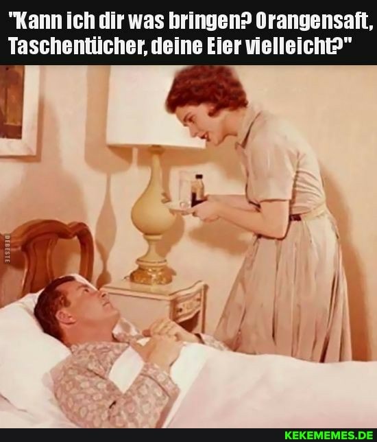 "Kann ich dir was bringen? Orangensaft,
Taschentücher, deine Eier vielleicht?"