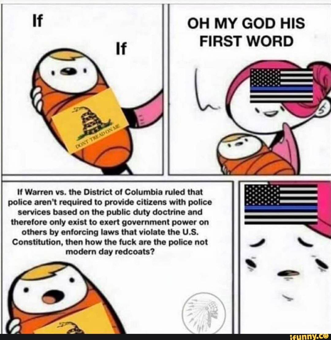 OH MY GOD HIS
FIRST WORD
M Warren vs. the District of Columbia ruled that
police aren't required to provide citizens with police
services based on the public duty doctrine and
therefore only exist to exert government power on
others by enforcing laws that violate the U.S.
Constitution, then how the fuck are the police not
modern day redcoats?