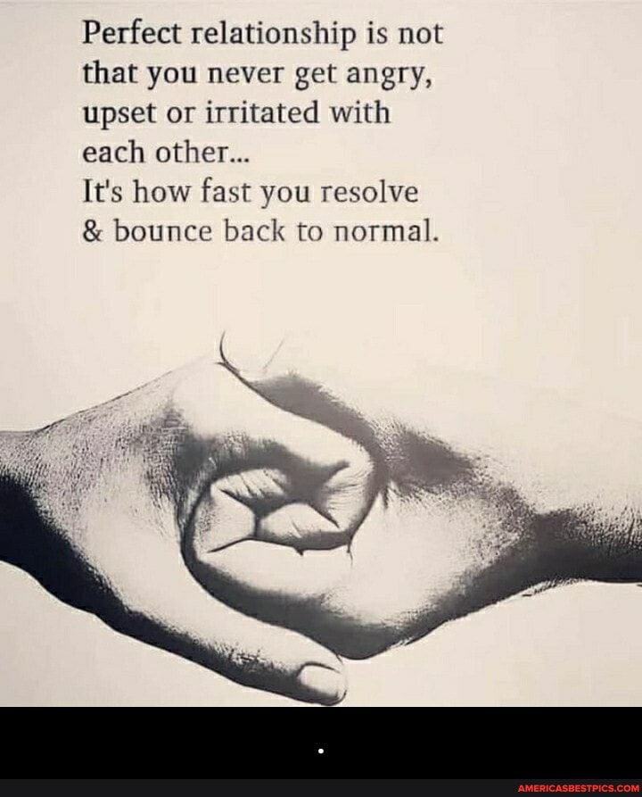 Perfect relationship is mot that you never get angry, upset or irritated with each other...
It's how fast you resolve bounce back to normal. - .