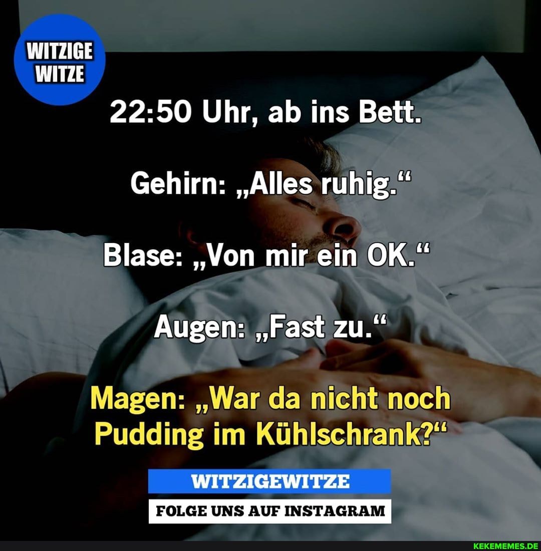 WITZIGE WITZE
Uhr, ab ins Bett.
Gehirn: "Alles ruhig."
Blase: "Von mir ein OK."
Augen: "Fast zu."
Magen: "War da
Pudding im Kühlschrank
FOLGE UNS AUF INSTAGRAM