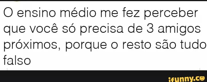 O ensino médio me fez perceber
que você só precisa de 3 amigos
próximos, porque o resto são tudo
falso