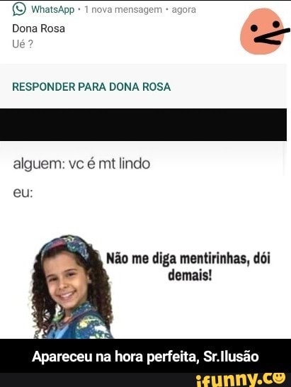 RESPONDER PARA DONA ROSA
eu
Não me diga mentirinhas, dói
demais!
Apareceu na hora perfeita, Sr.llusão - Apareceu na hora perfeita, Sr.Ilusão