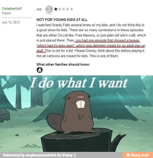 NOTFOR YOUNG KIDS AT ALL
I watched Gravity Falls several times w/ my kids, and I do not think this is
a good show far kids. There are so many symbolisms in these episodes
that are ether Occult ke, Free Masons, or just plain old witch craft, which
is just placed there. Then, you had one episode that showed a beaver
¡sufi Jhis is not for a kid. Please Disney, think about this before playing t
Not all cartoons are meant for kids. This is one of them,
July 18, 2012
What other families should know:
o
I do what I want