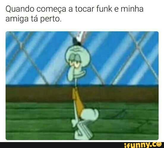Quando começa a tocar funk e minha
amiga tá perto.