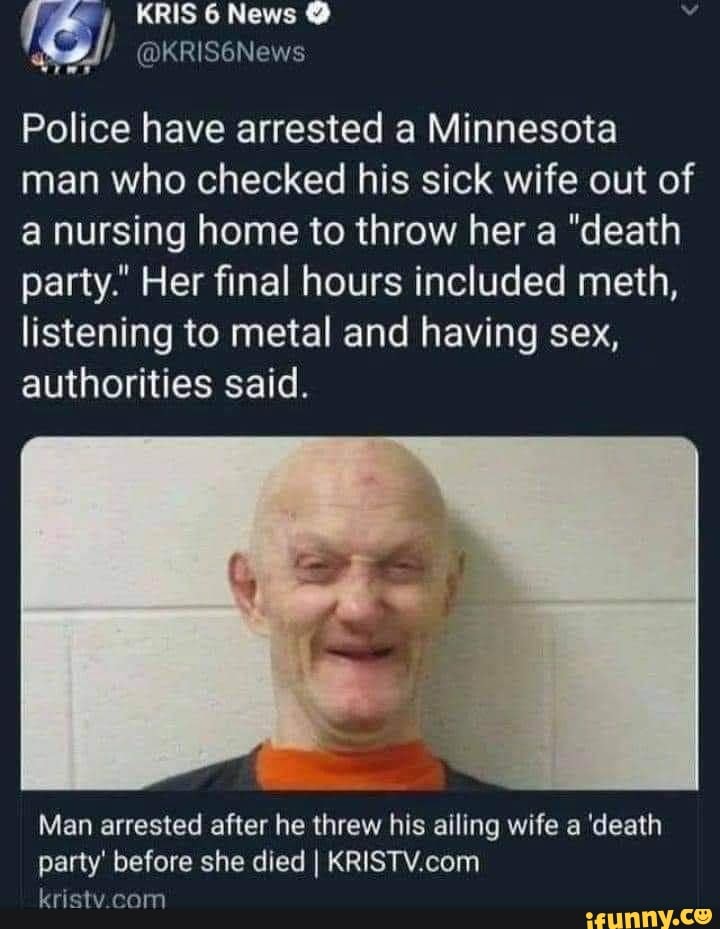 KRIS News
Police have arrested a Minnesota man who checked his sick wife out of a nursing home to throw her a "death party." Her final hours included meth, listening to metal and having sex, authorities said.
Man arrested after he threw his ailing wife a 'death party' before she died I
vristy