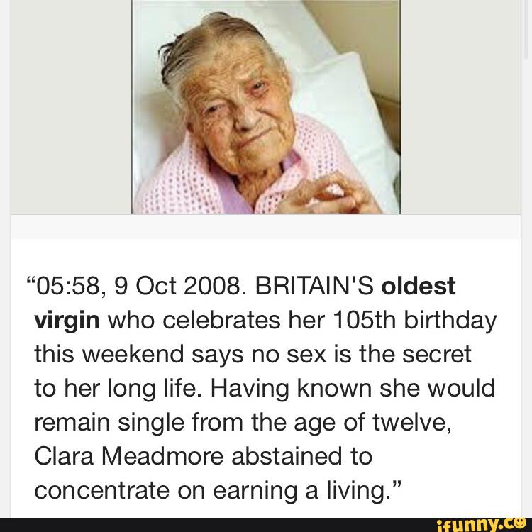 “05:58, 9 Oct 2008. BRITAIN'S oldest
virgin who celebrates her 105th birthday
this weekend says no sex is the secret
to her long life. Having known she would
remain single from the age of twelve,
Clara Meadmore abstained to
concentrate on earning a living.”