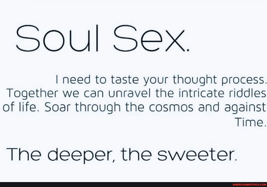 Soul Sex.
I need to taste your thought process.
Together we can unravel the intricate riddles of life. Soar through the cosmos and against
Time.
The deeper, the sweeter.
