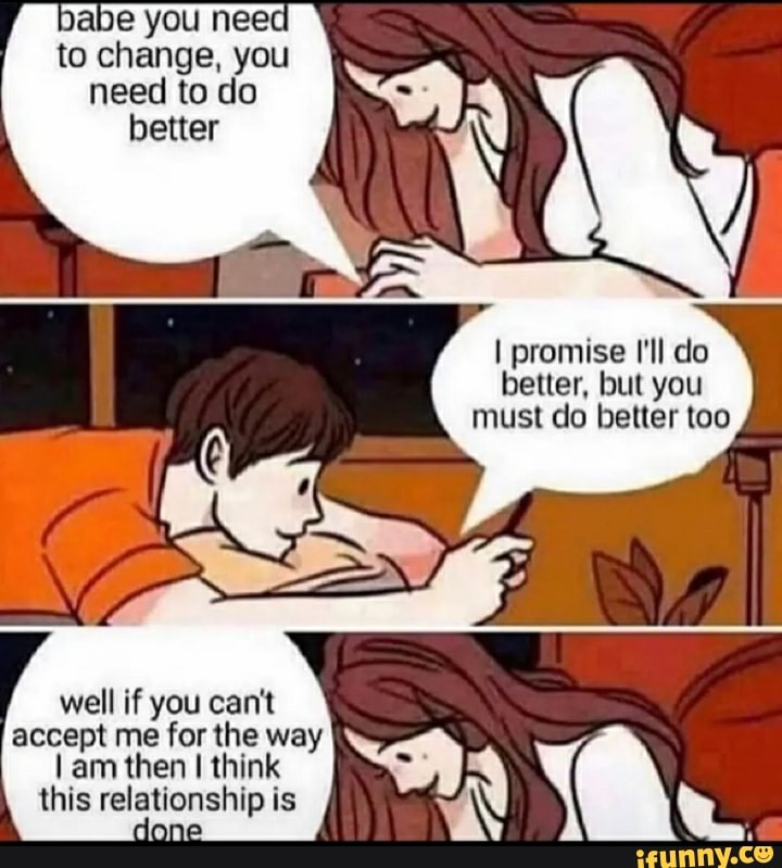 babe you need to change, you need to do better
I promise I'll do better, but you must do better too
well if you can't accept me for the way tam then think this relationship is