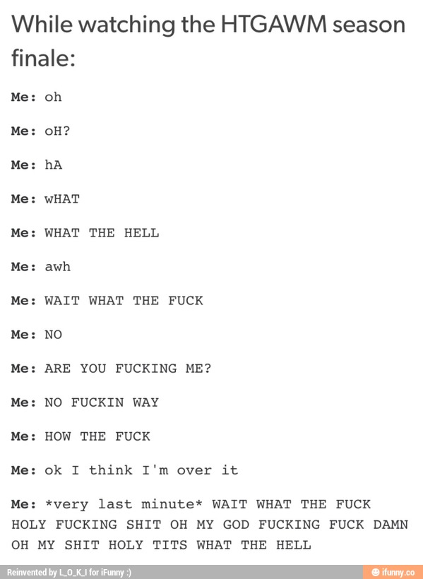 While watching the HTGAWM season
finale:
Me: oh
Me: OH?
Me: hA
Me: WHAT
Me: WHAT THE HELL
Me: awh
Me: WAIT WHAT THE FUCK
Me: NO
Me: ARE YOU FUCKING ME?
Me: NO FUCKIN WAY
Me: How THE FUCK
Me: ok I think I'm over it
Me: *very last minute* WAIT WHAT THE FUCK
HOLY FUCKING SHIT OH MY GOD FUCKING FUCK DAMN
OH MY SHIT HOLY TITS WHAT THE HELL